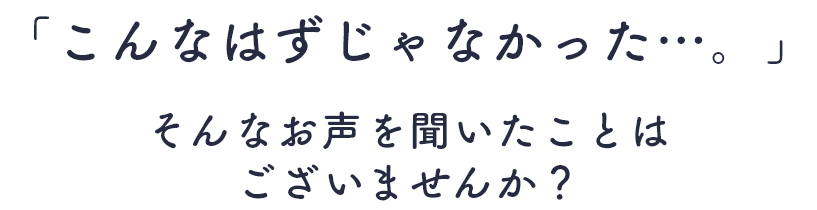 「こんなはずじゃなかった…。」そんなお声を聞いたことはございませんか？