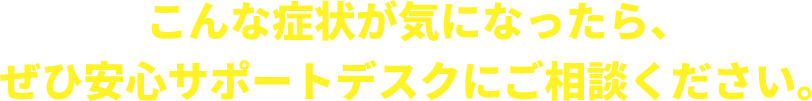 こんな症状が気になったら安心さポードデスクにご相談ください！