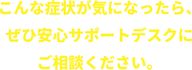 こんな症状が気になったら安心さポードデスクにご相談ください！